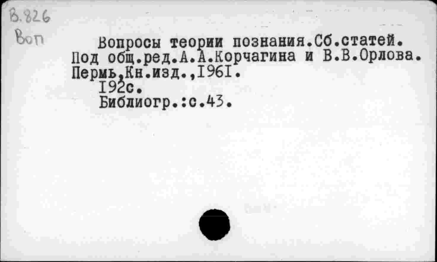 ﻿Вопросы теории познания.Сб.статей.
Под общ.ред.А.А.Корчагина и В.В.Орлова.
Пермь^Кн.изд.,1961.
Библиогр.:с.43.